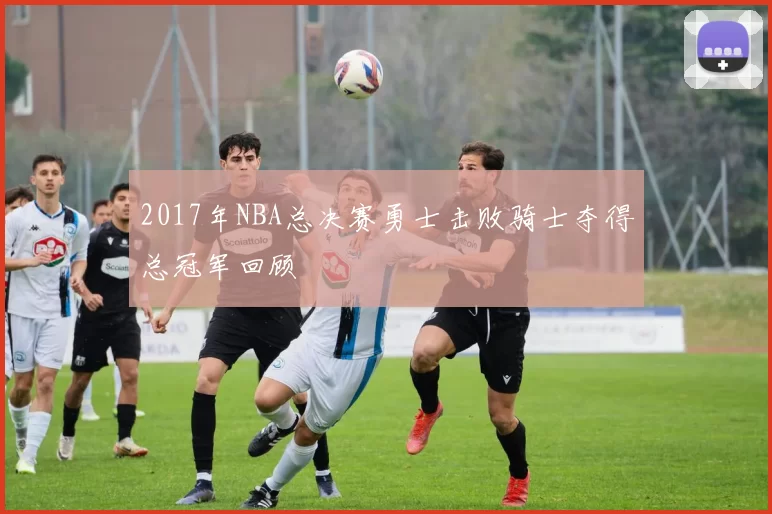 2017年NBA总决赛勇士击败骑士夺得总冠军回顾