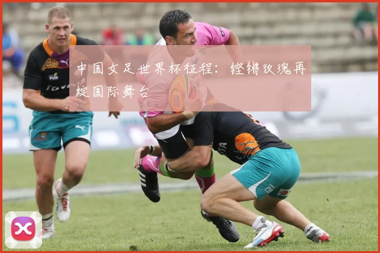 中国女足世界杯征程：铿锵玫瑰再绽国际舞台