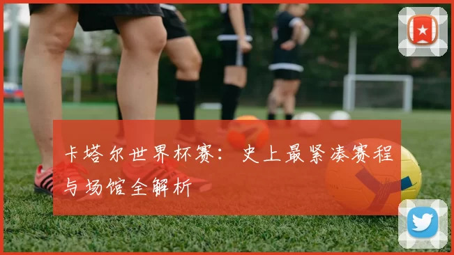 卡塔尔世界杯赛：史上最紧凑赛程与场馆全解析