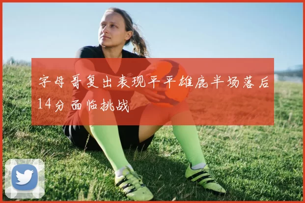 字母哥复出表现平平雄鹿半场落后14分面临挑战