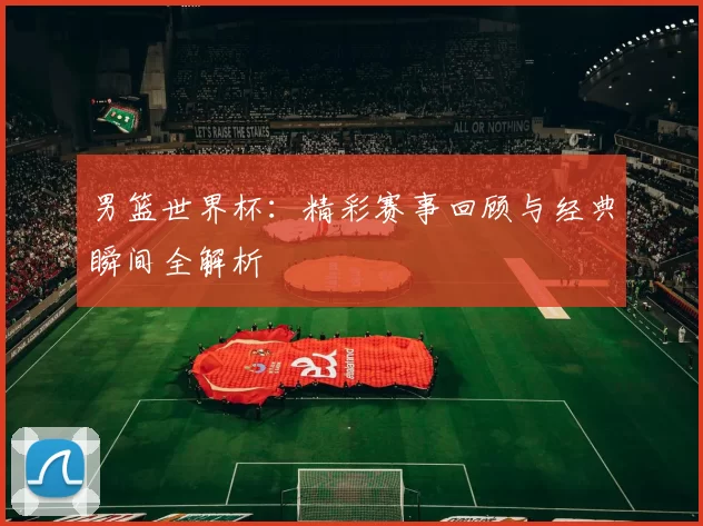 男篮世界杯:精彩赛事回顾与经典瞬间全解析