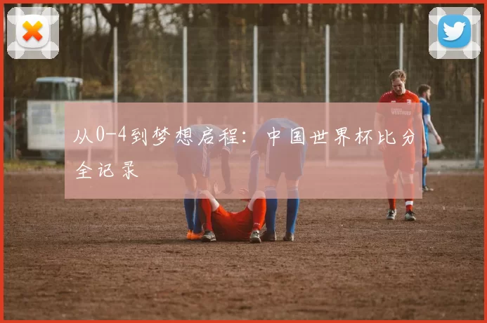 从0-4到梦想启程:中国世界杯比分全记录