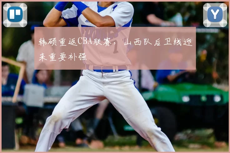 韩硕重返CBA联赛,山西队后卫线迎来重要补强