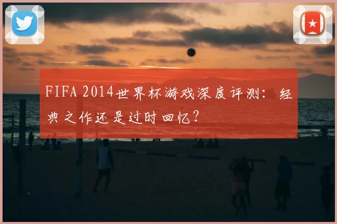 FIFA 2014世界杯游戏深度评测：经典之作还是过时回忆？
