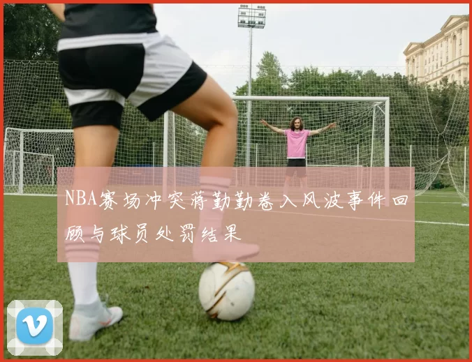 NBA赛场冲突蒋勤勤卷入风波事件回顾与球员处罚结果