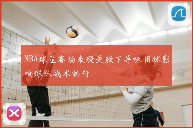 NBA球星赛场表现受腋下异味困扰影响球队战术执行