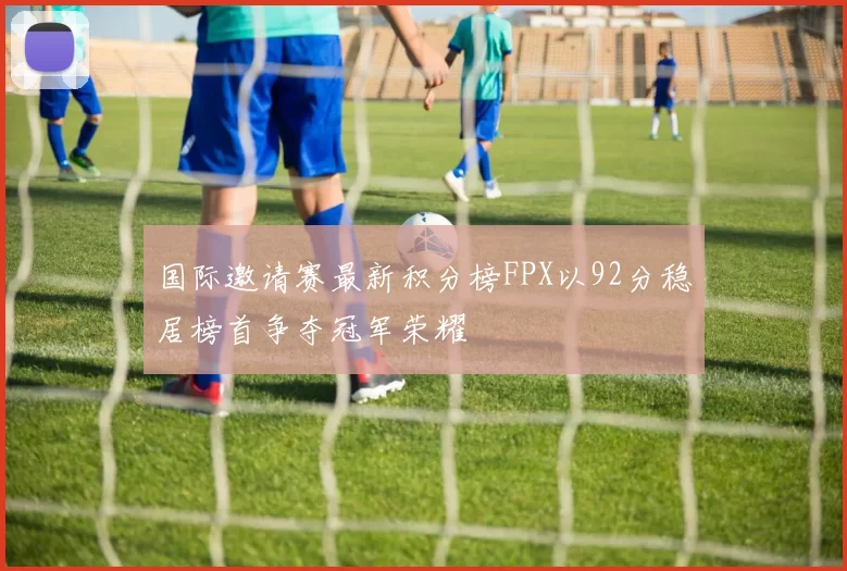 国际邀请赛最新积分榜FPX以92分稳居榜首争夺冠军荣耀