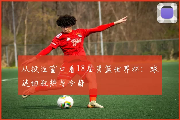 从投注窗口看18届男篮世界杯:球迷的狂热与冷静