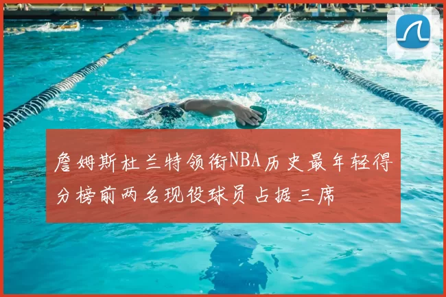 詹姆斯杜兰特领衔NBA历史最年轻得分榜前两名现役球员占据三席