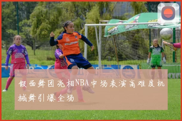 假面舞团亮相NBA中场表演高难度机械舞引爆全场