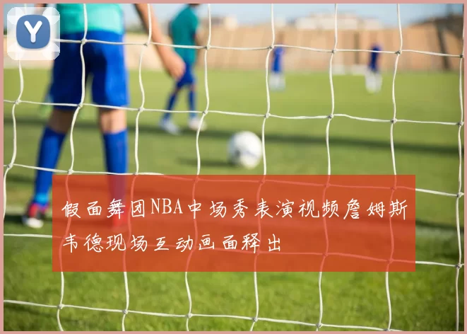 假面舞团NBA中场秀表演视频詹姆斯韦德现场互动画面释出