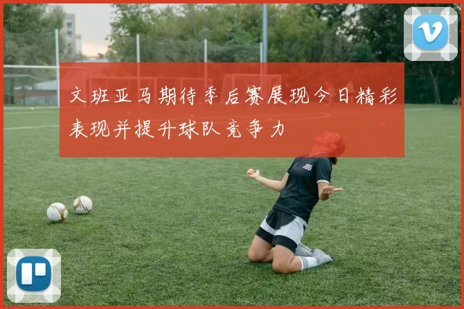 文班亚马期待季后赛展现今日精彩表现并提升球队竞争力