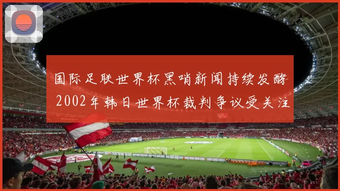 国际足联世界杯黑哨新闻持续发酵 2002年韩日世界杯裁判争议受关注