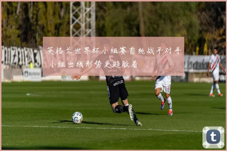 英格兰世界杯小组赛首轮战平对手 小组出线形势更趋胶着