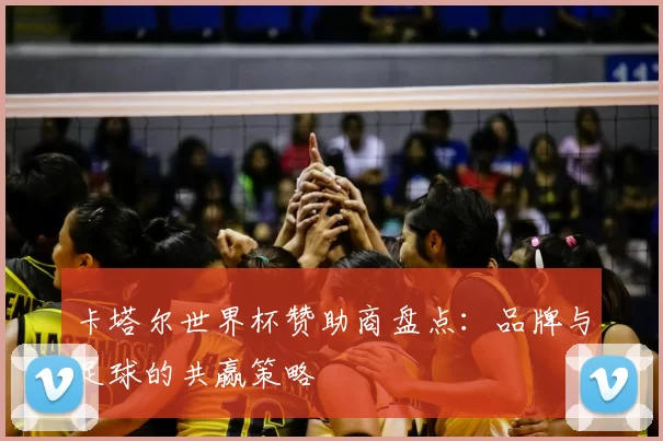 卡塔尔世界杯赞助商盘点：品牌与足球的共赢策略