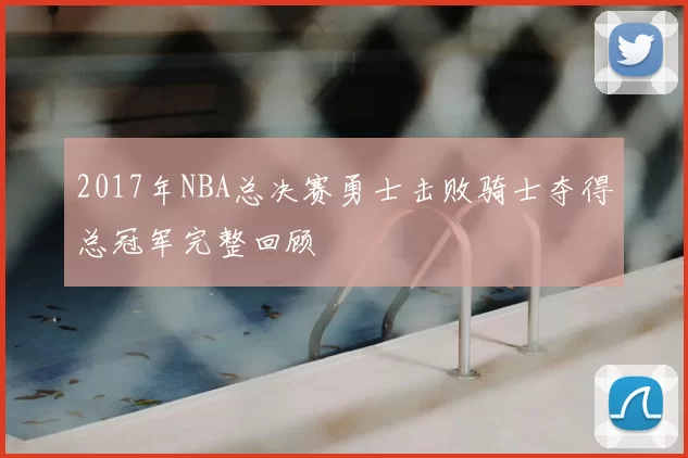 2017年NBA总决赛勇士击败骑士夺得总冠军完整回顾