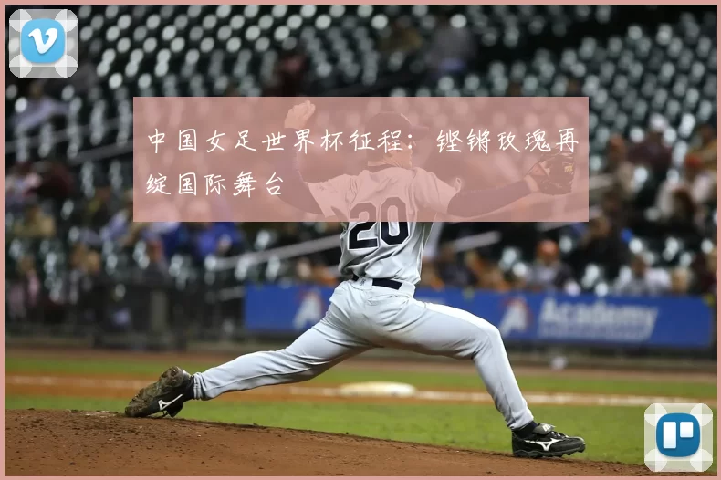 中国女足世界杯征程：铿锵玫瑰再绽国际舞台