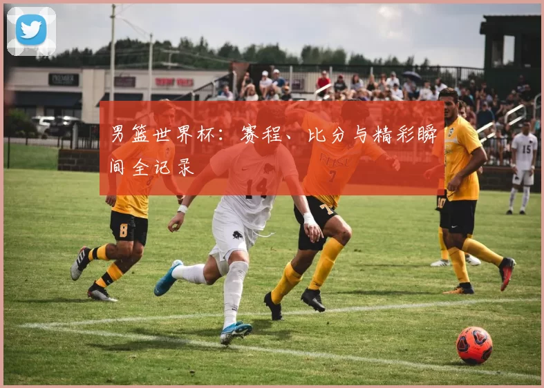 男篮世界杯:赛程、比分与精彩瞬间全记录