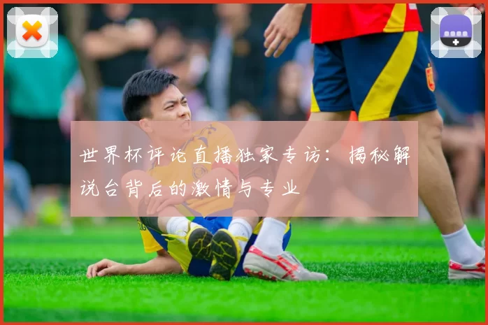 世界杯评论直播独家专访：揭秘解说台背后的激情与专业