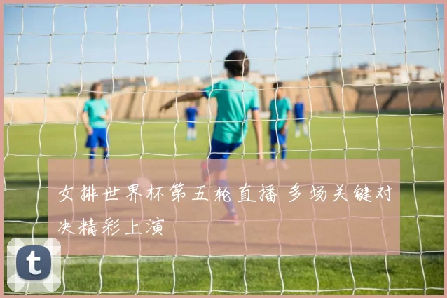女排世界杯第五轮直播 多场关键对决精彩上演