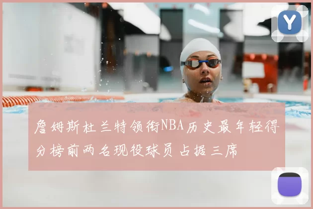 詹姆斯杜兰特领衔NBA历史最年轻得分榜前两名现役球员占据三席