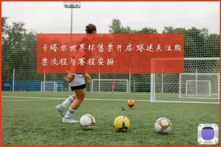 卡塔尔世界杯售票开启 球迷关注购票流程与赛程安排