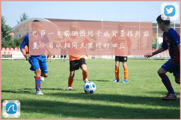 巴萨一年前晒图格子成背景格列兹曼今日以相同文案巧妙回应
