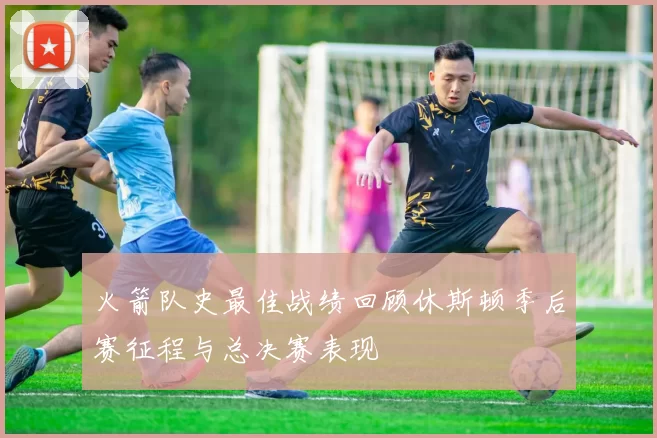 火箭队史最佳战绩回顾休斯顿季后赛征程与总决赛表现