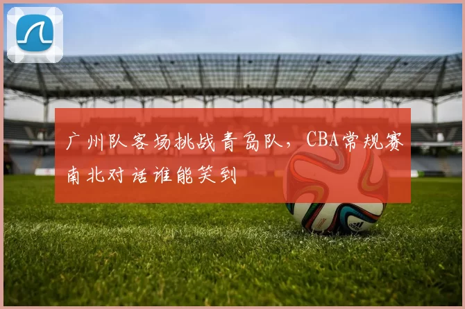 广州队客场挑战青岛队，CBA常规赛南北对话谁能笑到