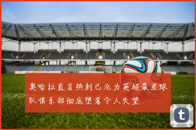 奥哈拉直言热刺已沦为英超最差球队俱乐部彻底堕落令人失望