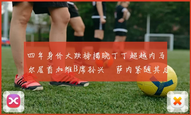 四年身价大跌榜揭晓丁丁超越内马尔居首加维B席孙兴慜萨内紧随其后