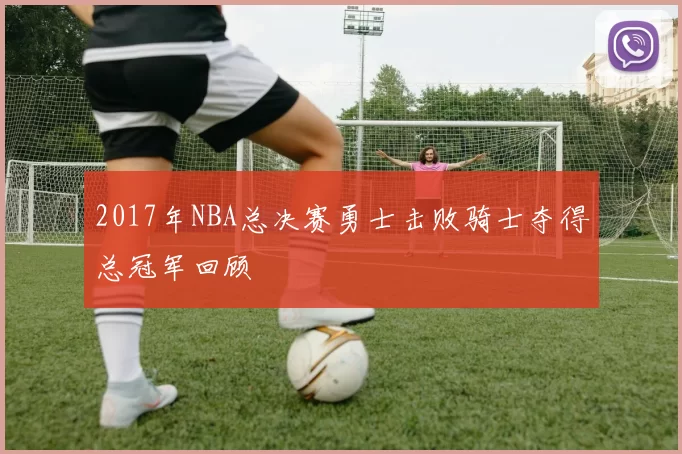 2017年NBA总决赛勇士击败骑士夺得总冠军回顾