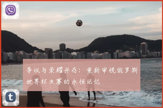 争议与荣耀并存:重新审视俄罗斯世界杯决赛的永恒记忆