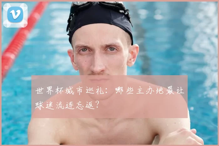 世界杯城市巡礼:哪些主办地最让球迷流连忘返?