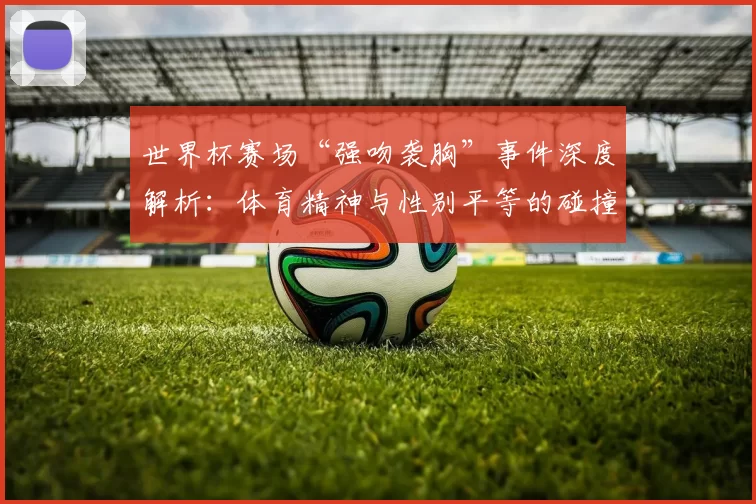 世界杯赛场“强吻袭胸”事件深度解析：体育精神与性别平等的碰撞