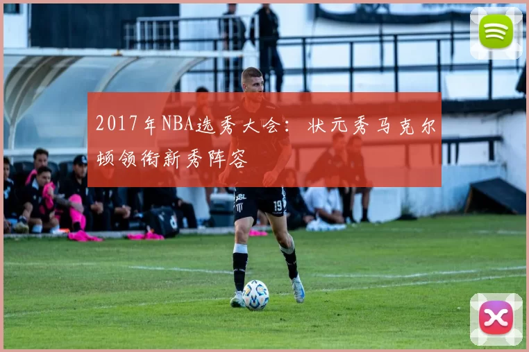 2017年NBA选秀大会：状元秀马克尔顿领衔新秀阵容