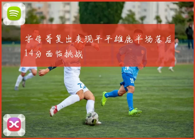 字母哥复出表现平平雄鹿半场落后14分面临挑战