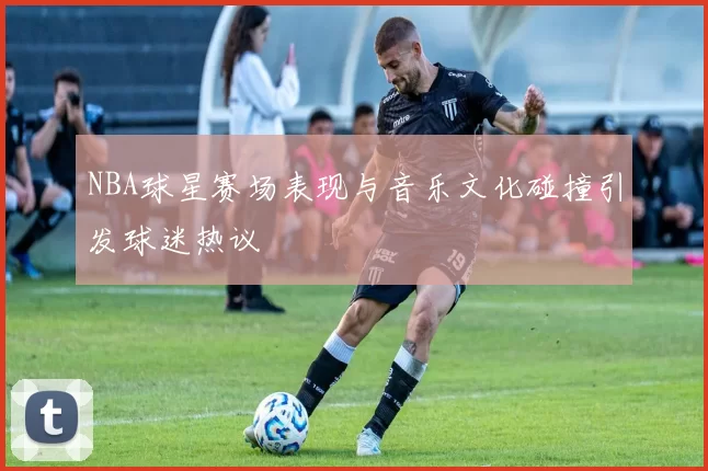 NBA球星赛场表现与音乐文化碰撞引发球迷热议