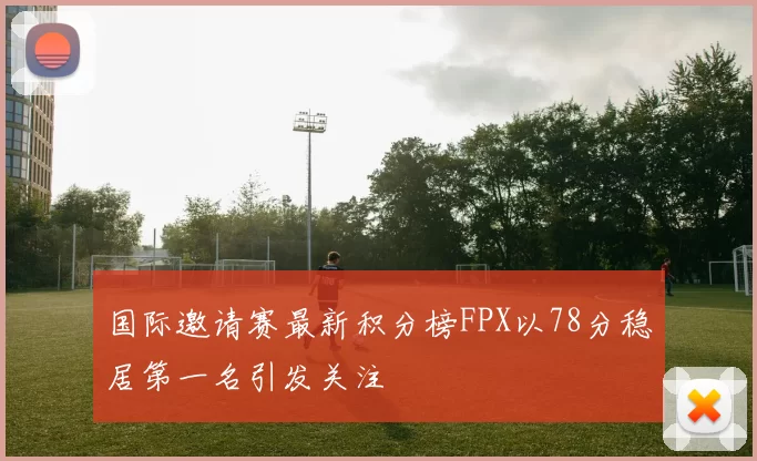 国际邀请赛最新积分榜FPX以78分稳居第一名引发关注