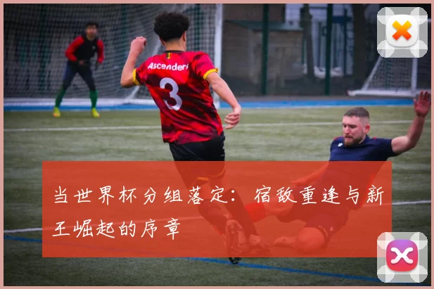 当世界杯分组落定:宿敌重逢与新王崛起的序章