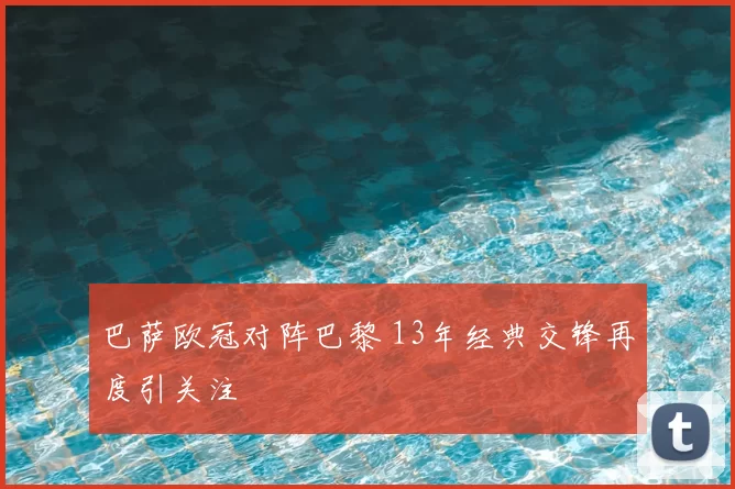巴萨欧冠对阵巴黎 13年经典交锋再度引关注