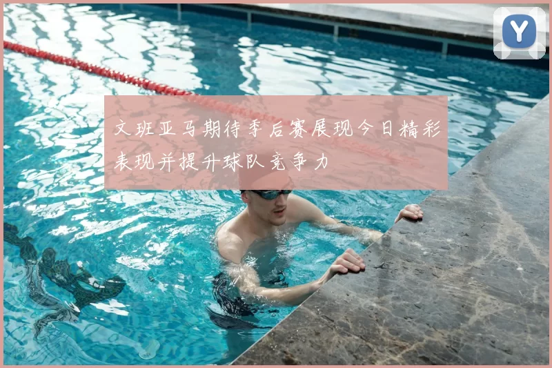 文班亚马期待季后赛展现今日精彩表现并提升球队竞争力