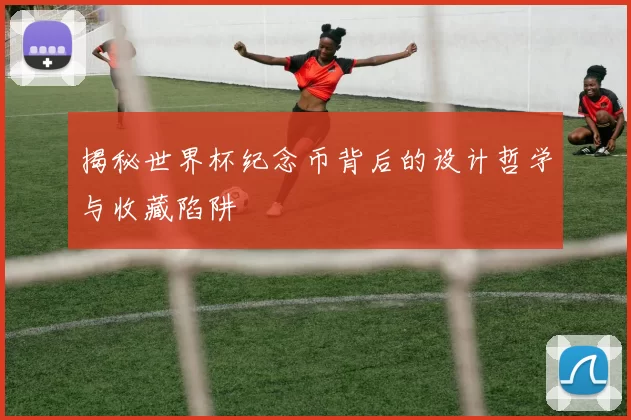 揭秘世界杯纪念币背后的设计哲学与收藏陷阱