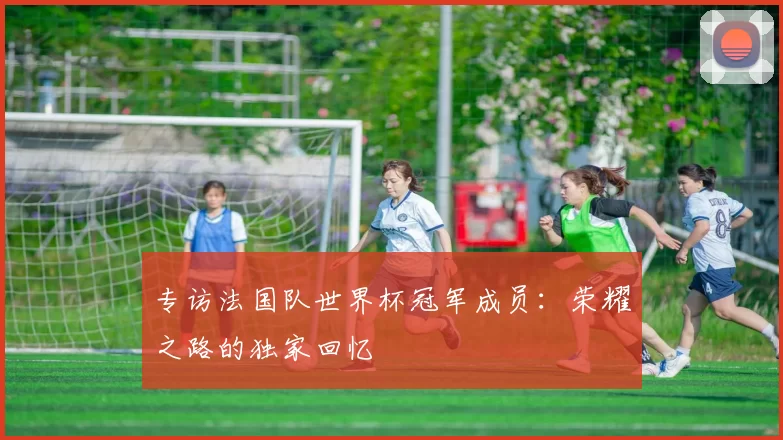 专访法国队世界杯冠军成员：荣耀之路的独家回忆