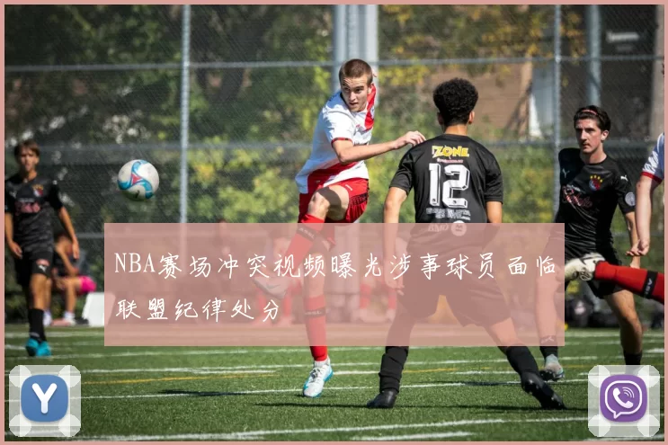NBA赛场冲突视频曝光涉事球员面临联盟纪律处分