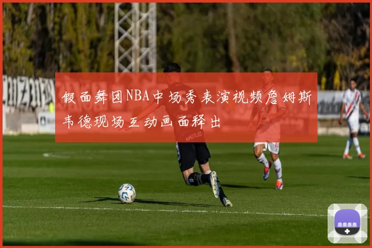 假面舞团NBA中场秀表演视频詹姆斯韦德现场互动画面释出