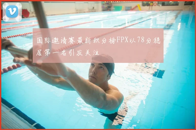国际邀请赛最新积分榜FPX以78分稳居第一名引发关注