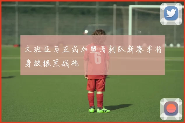 文班亚马正式加盟马刺队新赛季将身披银黑战袍