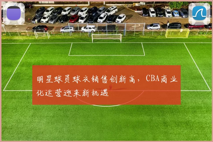 明星球员球衣销售创新高，CBA商业化运营迎来新机遇