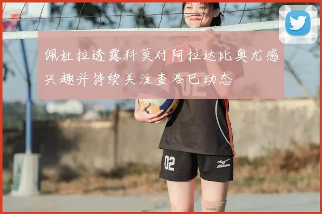 佩杜拉透露科莫对阿拉达比奥尤感兴趣并持续关注查洛巴动态
